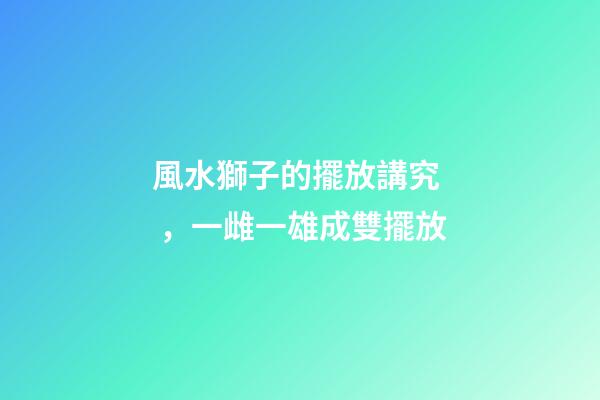 風水獅子的擺放講究，一雌一雄成雙擺放